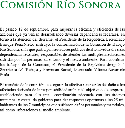 Comisión Río Sonora El pasado 12 de septiembre, para mejorar la eficacia y eficiencia de las acciones que ya venían desarrollando diversas dependencias federales, en torno a la atención del derrame, el Presidente de la República, Licenciado Enrique Peña Nieto, instruyó, la conformación de la Comisión de Trabajo Río Sonora, en la que participan servidores públicos de alto nivel de diversas dependencias federales, responsables de atender las múltiples afectaciones sufridas por las personas, su entorno y el medio ambiente. Para coordinar los trabajos de la Comisión, el Presidente de la República designó al Secretario del Trabajo y Previsión Social, Licenciado Alfonso Navarrete Prida. El mandato de la comisión es asegurar la efectiva reparación del daño a los afectados derivada de la responsabilidad ambiental objetiva de la empresa, estableciendo para ello una coordinación adecuada con los órdenes municipal y estatal de gobierno para dar respuestas oportunas a los 25 mil habitantes de los 7 municipios que sufrieron daños personales y materiales, así como afectaciones al medio ambiente. 