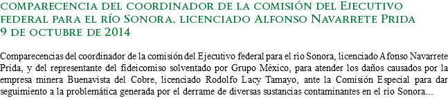 comparecencia del coordinador de la comisión del Ejecutivo federal para el río Sonora, licenciado Alfonso Navarrete Prida
9 de octubre de 2014 Comparecencias del coordinador de la comisión del Ejecutivo federal para el río Sonora, licenciado Afonso Navarrete Prida, y del representante del fideicomiso solventado por Grupo México, para atender los daños causados por la empresa minera Buenavista del Cobre, licenciado Rodolfo Lacy Tamayo, ante la Comisión Especial para dar seguimiento a la problemática generada por el derrame de diversas sustancias contaminantes en el río Sonora...
