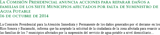 La Comisión Presidencial anuncia acciones para reparar daños a familias de los Siete Municipios afectados por falta de Suministro de Agua Potable
16 de octubre de 2014 La Comisión Presidencial para la Atención Inmediata y Permanente de los daños generados por el derrame en los Ríos Sonora y Bacanuchi, informa que ha aceptado la solicitud de la ciudadanía de la zona afectada para resarcir a las familias de los 7 municipios afectados por la suspensión del servicio de agua potable a nivel domiciliario...