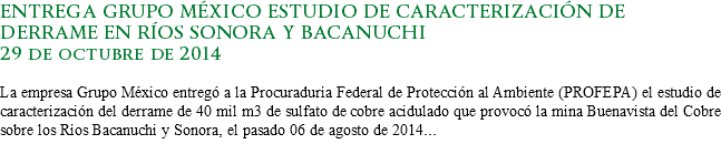 ENTREGA GRUPO MÉXICO ESTUDIO DE CARACTERIZACIÓN DE DERRAME EN RÍOS SONORA Y BACANUCHI
29 de octubre de 2014 La empresa Grupo México entregó a la Procuraduría Federal de Protección al Ambiente (PROFEPA) el estudio de caracterización del derrame de 40 mil m3 de sulfato de cobre acidulado que provocó la mina Buenavista del Cobre sobre los Ríos Bacanuchi y Sonora, el pasado 06 de agosto de 2014...