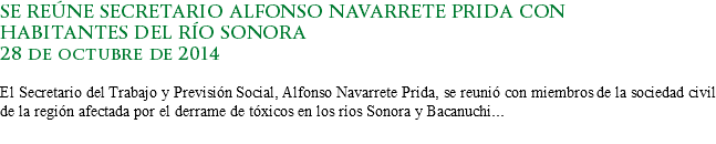 SE REÚNE SECRETARIO ALFONSO NAVARRETE PRIDA CON
HABITANTES DEL RÍO SONORA
28 de octubre de 2014 El Secretario del Trabajo y Previsión Social, Alfonso Navarrete Prida, se reunió con miembros de la sociedad civil de la región afectada por el derrame de tóxicos en los ríos Sonora y Bacanuchi...