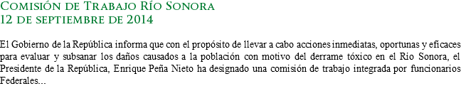 Comisión de Trabajo Río Sonora
12 de septiembre de 2014 El Gobierno de la República informa que con el propósito de llevar a cabo acciones inmediatas, oportunas y eficaces para evaluar y subsanar los daños causados a la población con motivo del derrame tóxico en el Río Sonora, el Presidente de la República, Enrique Peña Nieto ha designado una comisión de trabajo integrada por funcionarios Federales...