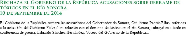 Rechaza el Gobierno de la República acusaciones sobre derrame de tóxicos en el Río Sonora
10 de septiembre de 2014 El Gobierno de la República rechaza las acusaciones del Gobernador de Sonora, Guillermo Padrés Elías, referidas a la actuación del Gobierno Federal en relación con el derrame de tóxicos en el río Sonora, subrayó esta tarde en conferencia de prensa, Eduardo Sánchez Hernández, Vocero del Gobierno de la República...