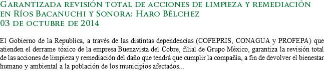 Garantizada revisión total de acciones de limpieza y remediación en Ríos Bacanuchi y Sonora: Haro Bélchez
03 de octubre de 2014 El Gobierno de la Republica, a través de las distintas dependencias (COFEPRIS, CONAGUA y PROFEPA) que atienden el derrame tóxico de la empresa Buenavista del Cobre, filial de Grupo México, garantiza la revisión total de las acciones de limpieza y remediación del daño que tendrá que cumplir la compañía, a fin de devolver el bienestar humano y ambiental a la población de los municipios afectados...