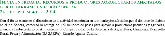 Inicia entrega de recursos a productores agropecuarios afectados por el derrame en el río Sonora
24 de septiembre de 2014 Con el fin de mantener el dinamismo de la actividad económica en los municipios afectados por el derrame de tóxicos en el río Sonora, comenzó la entrega de 122 millones de pesos para apoyar a productores pecuarios y agrícolas, anunció el subsecretario de Alimentación y Competitividad de la Secretaría de Agricultura, Ganadería, Desarrollo Rural, Pesca y Alimentación (SAGARPA), Ricardo Aguilar Castillo...