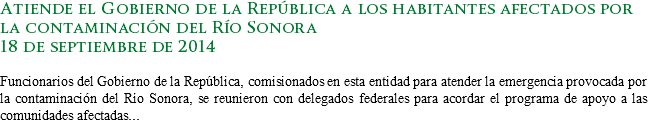 Atiende el Gobierno de la República a los habitantes afectados por la contaminación del Río Sonora
18 de septiembre de 2014 Funcionarios del Gobierno de la República, comisionados en esta entidad para atender la emergencia provocada por la contaminación del Río Sonora, se reunieron con delegados federales para acordar el programa de apoyo a las comunidades afectadas...