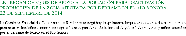 Entregan cheques de apoyo a la población para reactivación productiva de la zona afectada por derrame en el Río Sonora
23 de septiembre de 2014 La Comisión Especial del Gobierno de la República entregó hoy los primeros cheques a pobladores de este municipio para resarcir los daños económicos a agricultores y ganaderos de la localidad, y de salud a mujeres y niños, causados por el derrame de tóxico en el Río Sonora...