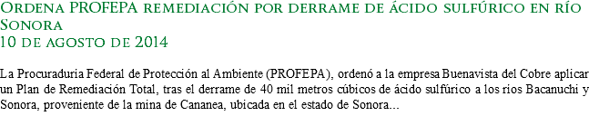 Ordena PROFEPA remediación por derrame de ácido sulfúrico en río Sonora 10 de agosto de 2014 La Procuraduría Federal de Protección al Ambiente (PROFEPA), ordenó a la empresa Buenavista del Cobre aplicar un Plan de Remediación Total, tras el derrame de 40 mil metros cúbicos de ácido sulfúrico a los ríos Bacanuchi y Sonora, proveniente de la mina de Cananea, ubicada en el estado de Sonora...