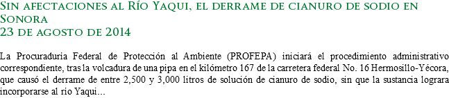 Sin afectaciones al Río Yaqui, el derrame de cianuro de sodio en Sonora
23 de agosto de 2014 La Procuraduría Federal de Protección al Ambiente (PROFEPA) iniciará el procedimiento administrativo correspondiente, tras la volcadura de una pipa en el kilómetro 167 de la carretera federal No. 16 Hermosillo-Yécora, que causó el derrame de entre 2,500 y 3,000 litros de solución de cianuro de sodio, sin que la sustancia lograra incorporarse al río Yaqui...