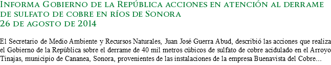 Informa Gobierno de la República acciones en atención al derrame de sulfato de cobre en ríos de Sonora
26 de agosto de 2014 El Secretario de Medio Ambiente y Recursos Naturales, Juan José Guerra Abud, describió las acciones que realiza el Gobierno de la República sobre el derrame de 40 mil metros cúbicos de sulfato de cobre acidulado en el Arroyo Tinajas, municipio de Cananea, Sonora, provenientes de las instalaciones de la empresa Buenavista del Cobre...