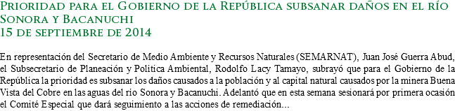 Prioridad para el Gobierno de la República subsanar daños en el río Sonora y Bacanuchi
15 de septiembre de 2014 En representación del Secretario de Medio Ambiente y Recursos Naturales (SEMARNAT), Juan José Guerra Abud, el Subsecretario de Planeación y Política Ambiental, Rodolfo Lacy Tamayo, subrayó que para el Gobierno de la República la prioridad es subsanar los daños causados a la población y al capital natural causados por la minera Buena Vista del Cobre en las aguas del río Sonora y Bacanuchi. Adelantó que en esta semana sesionará por primera ocasión el Comité Especial que dará seguimiento a las acciones de remediación...