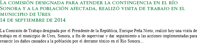La comisión designada para atender la contingencia en el río Sonora y a la población afectada, realizó visita de trabajo en el municipio de Ures
14 de septiembre de 2014 La Comisión de Trabajo designada por el Presidente de la República, Enrique Peña Nieto, realizó hoy una visita de trabajo en el municipio de Ures, Sonora, a fin de supervisar y dar seguimiento a las acciones implementadas para resarcir los daños causados a la población por el derrame tóxico en el Río Sonora...