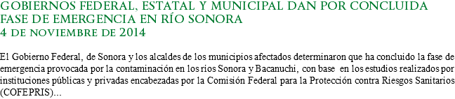 GOBIERNOS FEDERAL, ESTATAL Y MUNICIPAL DAN POR CONCLUIDA FASE DE EMERGENCIA EN RÍO SONORA
4 de noviembre de 2014 El Gobierno Federal, de Sonora y los alcaldes de los municipios afectados determinaron que ha concluido la fase de emergencia provocada por la contaminación en los ríos Sonora y Bacanuchi, con base en los estudios realizados por instituciones públicas y privadas encabezadas por la Comisión Federal para la Protección contra Riesgos Sanitarios (COFEPRIS)...