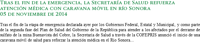 Tras el fin de la emergencia, la Secretaría de Salud refuerza atención médica con caravana móvil en río Sonora
05 de noviembre de 2014 Tras el fin de la etapa de emergencia declarada ayer por los Gobiernos Federal, Estatal y Municipal, y como parte de la segunda fase del Plan de Salud del Gobierno de la República para atender a los afectados por el derrame de sulfato de la mina Buenavista del Cobre, la Secretaría de Salud a través de la COFEPRIS anunció el inicio de una caravana móvil de salud para reforzar la atención médica en el Río Sonora...