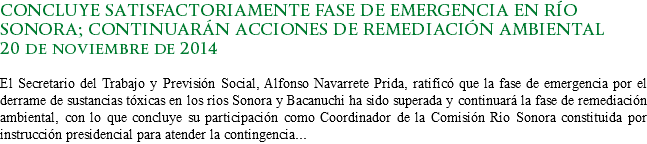 CONCLUYE SATISFACTORIAMENTE FASE DE EMERGENCIA EN RÍO SONORA; CONTINUARÁN ACCIONES DE REMEDIACIÓN AMBIENTAL
20 de noviembre de 2014 El Secretario del Trabajo y Previsión Social, Alfonso Navarrete Prida, ratificó que la fase de emergencia por el derrame de sustancias tóxicas en los ríos Sonora y Bacanuchi ha sido superada y continuará la fase de remediación ambiental, con lo que concluye su participación como Coordinador de la Comisión Río Sonora constituida por instrucción presidencial para atender la contingencia...